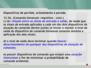 Dispositivos de partida, acionamento e parada.
12.26. (Comando bimanual: requisitos - cont.)
c) ter relação entre os sinais de entrada e saída, de modo que
os sinais de entrada aplicados a cada um dos dois dispositivos de
atuação do comando devem juntos se iniciar e manter o sinal de
saída do dispositivo de comando bimanual somente durante a
aplicação dos dois sinais;
d) o sinal de saída deve terminar quando houver
desacionamento de qualquer dos dispositivos de atuação de
comando;
e) possuir dispositivos de comando que exijam uma atuação
intencional a fim de minimizar a probabilidade de
comando acidental;
 
