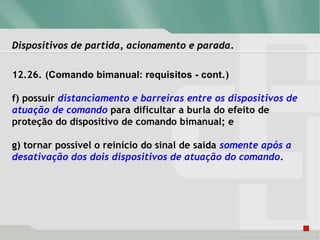 Dispositivos de partida, acionamento e parada.
12.26. (Comando bimanual: requisitos - cont.)
f) possuir distanciamento e barreiras entre os dispositivos de
atuação de comando para dificultar a burla do efeito de
proteção do dispositivo de comando bimanual; e
g) tornar possível o reinício do sinal de saída somente após a
desativação dos dois dispositivos de atuação do comando.
 