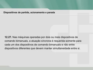 Dispositivos de partida, acionamento e parada
12.27. Nas máquinas operadas por dois ou mais dispositivos de
comando bimanuais, a atuação síncrona é requerida somente para
cada um dos dispositivos de comando bimanuais e não entre
dispositivos diferentes que devem manter simultaneidade entre si.
 