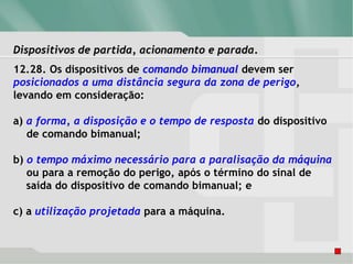 Dispositivos de partida, acionamento e parada.
12.28. Os dispositivos de comando bimanual devem ser
posicionados a uma distância segura da zona de perigo,
levando em consideração:
a) a forma, a disposição e o tempo de resposta do dispositivo
de comando bimanual;
b) o tempo máximo necessário para a paralisação da máquina
ou para a remoção do perigo, após o término do sinal de
saída do dispositivo de comando bimanual; e
c) a utilização projetada para a máquina.
 