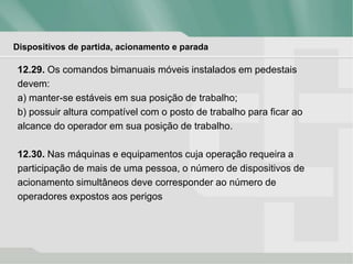 Dispositivos de partida, acionamento e parada
12.29. Os comandos bimanuais móveis instalados em pedestais
devem:
a) manter-se estáveis em sua posição de trabalho;
b) possuir altura compatível com o posto de trabalho para ficar ao
alcance do operador em sua posição de trabalho.
12.30. Nas máquinas e equipamentos cuja operação requeira a
participação de mais de uma pessoa, o número de dispositivos de
acionamento simultâneos deve corresponder ao número de
operadores expostos aos perigos
 