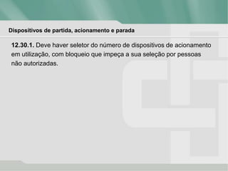 Dispositivos de partida, acionamento e parada
12.30.1. Deve haver seletor do número de dispositivos de acionamento
em utilização, com bloqueio que impeça a sua seleção por pessoas
não autorizadas.
 
