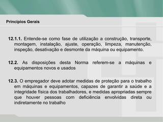 Princípios Gerais
12.1.1. Entende-se como fase de utilização a construção, transporte,
montagem, instalação, ajuste, operação, limpeza, manutenção,
inspeção, desativação e desmonte da máquina ou equipamento.
12.2. As disposições desta Norma referem-se a máquinas e
equipamentos novos e usados
12.3. O empregador deve adotar medidas de proteção para o trabalho
em máquinas e equipamentos, capazes de garantir a saúde e a
integridade física dos trabalhadores, e medidas apropriadas sempre
que houver pessoas com deficiência envolvidas direta ou
indiretamente no trabalho
 