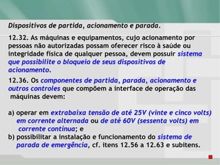 Dispositivos de partida, acionamento e parada.
12.32. As máquinas e equipamentos, cujo acionamento por
pessoas não autorizadas possam oferecer risco à saúde ou
integridade física de qualquer pessoa, devem possuir sistema
que possibilite o bloqueio de seus dispositivos de
acionamento.
12.36. Os componentes de partida, parada, acionamento e
outros controles que compõem a interface de operação das
máquinas devem:
a) operar em extrabaixa tensão de até 25V (vinte e cinco volts)
em corrente alternada ou de até 60V (sessenta volts) em
corrente contínua; e
b) possibilitar a instalação e funcionamento do sistema de
parada de emergência, cf. itens 12.56 a 12.63 e subitens.
 