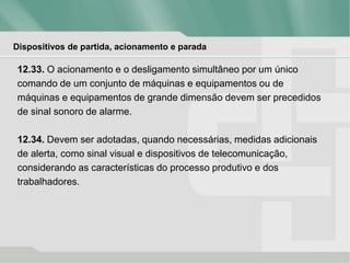 Dispositivos de partida, acionamento e parada
12.33. O acionamento e o desligamento simultâneo por um único
comando de um conjunto de máquinas e equipamentos ou de
máquinas e equipamentos de grande dimensão devem ser precedidos
de sinal sonoro de alarme.
12.34. Devem ser adotadas, quando necessárias, medidas adicionais
de alerta, como sinal visual e dispositivos de telecomunicação,
considerando as características do processo produtivo e dos
trabalhadores.
 