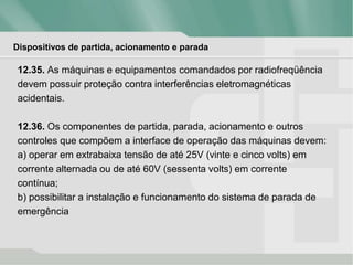 Dispositivos de partida, acionamento e parada
12.35. As máquinas e equipamentos comandados por radiofreqüência
devem possuir proteção contra interferências eletromagnéticas
acidentais.
12.36. Os componentes de partida, parada, acionamento e outros
controles que compõem a interface de operação das máquinas devem:
a) operar em extrabaixa tensão de até 25V (vinte e cinco volts) em
corrente alternada ou de até 60V (sessenta volts) em corrente
contínua;
b) possibilitar a instalação e funcionamento do sistema de parada de
emergência
 