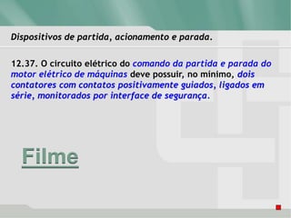 Dispositivos de partida, acionamento e parada.
12.37. O circuito elétrico do comando da partida e parada do
motor elétrico de máquinas deve possuir, no mínimo, dois
contatores com contatos positivamente guiados, ligados em
série, monitorados por interface de segurança.
Filme
 