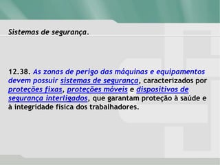 Sistemas de segurança.
12.38. As zonas de perigo das máquinas e equipamentos
devem possuir sistemas de segurança, caracterizados por
proteções fixas, proteções móveis e dispositivos de
segurança interligados, que garantam proteção à saúde e
à integridade física dos trabalhadores.
 