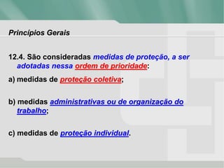 Princípios Gerais
12.4. São consideradas medidas de proteção, a ser
adotadas nessa ordem de prioridade:
a) medidas de proteção coletiva;
b) medidas administrativas ou de organização do
trabalho;
c) medidas de proteção individual.
 