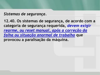 Sistemas de segurança.
12.40. Os sistemas de segurança, de acordo com a
categoria de segurança requerida, devem exigir
rearme, ou reset manual, após a correção da
falha ou situação anormal de trabalho que
provocou a paralisação da máquina.
 