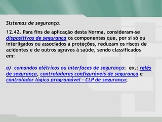 Sistemas de segurança.
12.42. Para fins de aplicação desta Norma, consideram-se
dispositivos de segurança os componentes que, por si só ou
interligados ou associados a proteções, reduzam os riscos de
acidentes e de outros agravos à saúde, sendo classificados
em:
a) comandos elétricos ou interfaces de segurança: ex.: relés
de segurança, controladores configuráveis de segurança e
controlador lógico programável - CLP de segurança;
 
