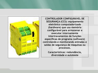 CONTROLADOR CONFIGURÁVEL DE
SEGURANÇA (CCS): equipamento
eletrônico computadorizado
(hardware) que usa memória
configurável para armazenar e
executar internamente
intertravamentos de funções
específicas de programa (software)
controlando e monitorando entradas e
saídas de segurança de máquinas ou
processos.
Características: redundância,
diversidade e autoteste
 