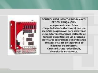 CONTROLADOR LÓGICO PROGRAMÁVEL
DE SEGURANÇA (CLP):
equipamento eletrônico
computadorizado (hardware) que usa
memória programável para armazenar
e executar internamente instruções e
funções específicas de um programa
(software) controlando e monitorando
entradas e saídas de segurança de
máquinas ou processos.
Características: redundância,
diversidade e autoteste.
 