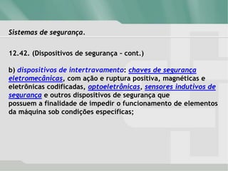 Sistemas de segurança.
12.42. (Dispositivos de segurança – cont.)
b) dispositivos de intertravamento: chaves de segurança
eletromecânicas, com ação e ruptura positiva, magnéticas e
eletrônicas codificadas, optoeletrônicas, sensores indutivos de
segurança e outros dispositivos de segurança que
possuem a finalidade de impedir o funcionamento de elementos
da máquina sob condições específicas;
 
