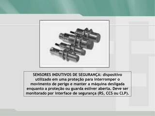 SENSORES INDUTIVOS DE SEGURANÇA: dispositivo
utilizado em uma proteção para interromper o
movimento de perigo e manter a máquina desligada
enquanto a proteção ou guarda estiver aberta. Deve ser
monitorado por interface de segurança (RS, CCS ou CLP).
 