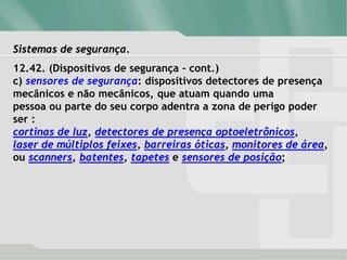 Sistemas de segurança.
12.42. (Dispositivos de segurança – cont.)
c) sensores de segurança: dispositivos detectores de presença
mecânicos e não mecânicos, que atuam quando uma
pessoa ou parte do seu corpo adentra a zona de perigo poder
ser :
cortinas de luz, detectores de presença optoeletrônicos,
laser de múltiplos feixes, barreiras óticas, monitores de área,
ou scanners, batentes, tapetes e sensores de posição;
 
