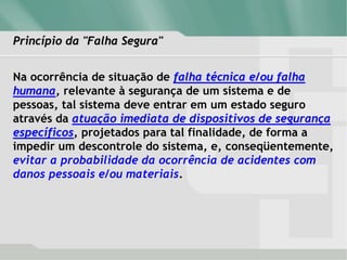 Princípio da "Falha Segura"
Na ocorrência de situação de falha técnica e/ou falha
humana, relevante à segurança de um sistema e de
pessoas, tal sistema deve entrar em um estado seguro
através da atuação imediata de dispositivos de segurança
específicos, projetados para tal finalidade, de forma a
impedir um descontrole do sistema, e, conseqüentemente,
evitar a probabilidade da ocorrência de acidentes com
danos pessoais e/ou materiais.
 