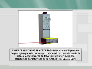 LASER DE MULTIPLOS FEIXES DE SEGURANÇA: é um dispositivo
de proteção que cria um campo tridimensional para detecção de
mãos e dedos através de feixes de luz laser. Deve ser
monitorado por interface de segurança (RS, CCS ou CLP).
 