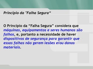 Princípio da "Falha Segura“
O Princípio da “Falha Segura” considera que
máquinas, equipamentos e seres humanos são
falhos, e, portanto a necessidade de haver
dispositivos de segurança para garantir que
essas falhas não gerem lesões e/ou danos
materiais.
 