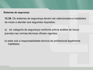 Sistemas de segurança
12.39. Os sistemas de segurança devem ser selecionados e instalados
de modo a atender aos seguintes requisitos:
a) ter categoria de segurança conforme prévia análise de riscos
prevista nas normas técnicas oficiais vigentes;
b) estar sob a responsabilidade técnica de profissional legalmente
habilitado;
 