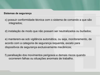 Sistemas de segurança
c) possuir conformidade técnica com o sistema de comando a que são
integrados;
d) instalação de modo que não possam ser neutralizados ou burlados;
e) manterem-se sob vigilância automática, ou seja, monitoramento, de
acordo com a categoria de segurança requerida, exceto para
dispositivos de segurança exclusivamente mecânicos;
f) paralisação dos movimentos perigosos e demais riscos quando
ocorrerem falhas ou situações anormais de trabalho.
 