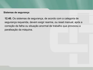 Sistemas de segurança
12.40. Os sistemas de segurança, de acordo com a categoria de
segurança requerida, devem exigir rearme, ou reset manual, após a
correção da falha ou situação anormal de trabalho que provocou a
paralisação da máquina.
 