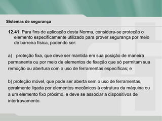 Sistemas de segurança
12.41. Para fins de aplicação desta Norma, considera-se proteção o
elemento especificamente utilizado para prover segurança por meio
de barreira física, podendo ser:
a) proteção fixa, que deve ser mantida em sua posição de maneira
permanente ou por meio de elementos de fixação que só permitam sua
remoção ou abertura com o uso de ferramentas específicas; e
b) proteção móvel, que pode ser aberta sem o uso de ferramentas,
geralmente ligada por elementos mecânicos à estrutura da máquina ou
a um elemento fixo próximo, e deve se associar a dispositivos de
intertravamento.
 