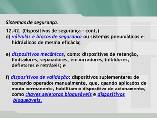 Sistemas de segurança.
12.42. (Dispositivos de segurança – cont.)
d) válvulas e blocos de segurança ou sistemas pneumáticos e
hidráulicos de mesma eficácia;
e) dispositivos mecânicos, como: dispositivos de retenção,
limitadores, separadores, empurradores, inibidores,
defletores e retráteis; e
f) dispositivos de validação: dispositivos suplementares de
comando operados manualmente, que, quando aplicados de
modo permanente, habilitam o dispositivo de acionamento,
como chaves seletoras bloqueáveis e dispositivos
bloqueáveis.
 