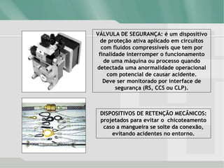 VÁLVULA DE SEGURANÇA: é um dispositivo
de proteção ativa aplicado em circuitos
com fluídos compressíveis que tem por
finalidade interromper o funcionamento
de uma máquina ou processo quando
detectada uma anormalidade operacional
com potencial de causar acidente.
Deve ser monitorado por interface de
segurança (RS, CCS ou CLP).
DISPOSITIVOS DE RETENÇÃO MECÂNICOS:
projetados para evitar o chicoteamento
caso a mangueira se solte da conexão,
evitando acidentes no entorno.
 