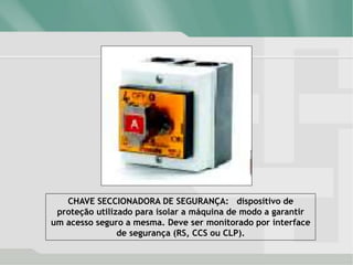CHAVE SECCIONADORA DE SEGURANÇA: dispositivo de
proteção utilizado para isolar a máquina de modo a garantir
um acesso seguro a mesma. Deve ser monitorado por interface
de segurança (RS, CCS ou CLP).
 