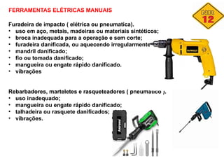 FERRAMENTAS ELÉTRICAS MANUAIS
Furadeira de impacto ( elétrica ou pneumatica).
• uso em aço, metais, madeiras ou materiais sintéticos;
• broca inadequada para a operação e sem corte;
• furadeira danificada, ou aquecendo irregularmente;
• mandril danificado;
• fio ou tomada danificado;
• mangueira ou engate rápido danificado.
• vibrações
Rebarbadores, marteletes e rasqueteadores ( pneumatico ).
• uso inadequado;
• mangueira ou engate rápido danificado;
• talhadeira ou rasquete danificados;
• vibrações.
 