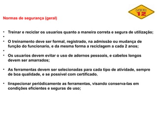 Normas de segurança (geral)
• Treinar e reciclar os usuarios quanto a maneira correta e segura de utilização;
•
• O treinamento deve ser formal, registrado, na admissão ou mudança de
função do funcionario, e da mesma forma a reciclagem a cada 2 anos;
•
• Os usuarios devem evitar o uso de adornos pessoais, e cabelos longos
devem ser amarrados;
• As ferramentas devem ser selecionadas para cada tipo de atividade, sempre
de boa qualidade, e se possível com certificado.
• Iinspecionar periódicamente as ferramentas, visando conserva-las em
condições eficientes e seguras de uso;
 
