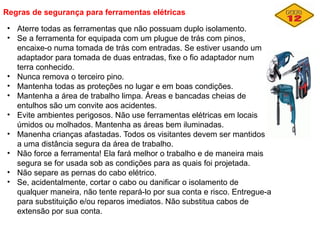 Regras de segurança para ferramentas elétricas
• Aterre todas as ferramentas que não possuam duplo isolamento.
• Se a ferramenta for equipada com um plugue de trás com pinos,
encaixe-o numa tomada de trás com entradas. Se estiver usando um
adaptador para tomada de duas entradas, fixe o fio adaptador num
terra conhecido.
• Nunca remova o terceiro pino.
• Mantenha todas as proteções no lugar e em boas condições.
• Mantenha a área de trabalho limpa. Áreas e bancadas cheias de
entulhos são um convite aos acidentes.
• Evite ambientes perigosos. Não use ferramentas elétricas em locais
úmidos ou molhados. Mantenha as áreas bem iluminadas.
• Manenha crianças afastadas. Todos os visitantes devem ser mantidos
a uma distância segura da área de trabalho.
• Não force a ferramenta! Ela fará melhor o trabalho e de maneira mais
segura se for usada sob as condições para as quais foi projetada.
• Não separe as pernas do cabo elétrico.
• Se, acidentalmente, cortar o cabo ou danificar o isolamento de
qualquer maneira, não tente repará-lo por sua conta e risco. Entregue-a
para substituição e/ou reparos imediatos. Não substitua cabos de
extensão por sua conta.
 