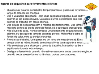 Regras de segurança para ferramentas elétricas
• Quando sair da área de trabalho temporariamente, guarde as ferramentas
longe do alcance de crianças.
• Use o vestuário apropriado - sem jóias ou roupas folgadas. Elas podem
agarrar-se em peças móveis. Calçados e luvas de borracha são recomendados
quando se trabalha em áreas abertas.
• Use óculos de segurança com a maioria das ferramentas. Use também uma
máscara contra pó ou de proteção facial, se a operação produzir poeira.
• Não abuse do cabo. Nunca carregue uma ferramenta segurando pelo cabo
elétrico, ou desligue da tomada puxando por ele. Mantenha o cabo afastado de
fontes de calor, óleo ou bordas cortantes.
• Prenda seu trabalho. Use garras ou um torno de mesa (morsa). É mais seguro
do que usar as mãos, ficando com ambas livres para segurar a ferramenta.
• Não se estique para alcançar o ponto de trabalho. Mantenha- se bem
equilibrado durante todo o tempo.
• Desligue a ferramenta quando não estiver usando-a, antes da manutenção, e
quando trocar acessórios como lâminas, brocas ou cortadores.
 
