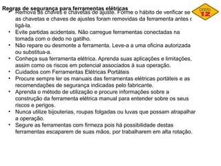 Regras de segurança para ferramentas elétricas
• Remova as chaves e chavetas de ajuste. Forme o hábito de verificar se
as chavetas e chaves de ajustes foram removidas da ferramenta antes de
ligá-la.
• Evite partidas acidentais. Não carregue ferramentas conectadas na
tomada com o dedo no gatilho.
• Não repare ou desmonte a ferramenta. Leve-a a uma oficina autorizada
ou substitua-a.
• Conheça sua ferramenta elétrica. Aprenda suas aplicações e limitações,
assim como os riscos em potencial associados à sua operação.
• Cuidados com Ferramentas Elétricas Portáteis
• Procure sempre ler os manuais das ferramentas elétricas portáteis e as
recomendações de segurança indicadas pelo fabricante.
• Aprenda o método de utilização e procure informações sobre a
construção da ferramenta elétrica manual para entender sobre os seus
riscos e perigos.
• Nunca utilize bijouterias, roupas folgadas ou luvas que possam atrapalhar
a operação.
• Segure as ferramentas com firmeza pois há possibilidade destas
ferramentas escaparem de suas mãos, por trabalharem em alta rotação.
 