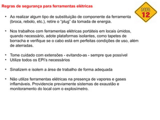 Regras de segurança para ferramentas elétricas
• Ao realizar algum tipo de substituição de componente da ferramenta
(broca, rebolo, etc.), retire o “plug” da tomada de energia.
• Nos trabalhos com ferramentas elétricas portáteis em locais úmidos,
quando necessário, adote plataformas isolantes, como tapetes de
borracha e verifique se o cabo está em perfeitas condições de uso, além
de aterradas.
• Tome cuidado com extensões - evitando-as - sempre que possível
• Utilize todos os EPI’s necessários
• Sinalizem e isolem a área de trabalho de forma adequada
• Não utilize ferramentas elétricas na presença de vapores e gases
inflamáveis. Providencie previamente sistemas de exaustão e
monitoramento do local com o explosímetro.
 
