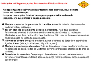 Instruções de Segurança para Ferramentas Elétricas Manuais
Atenção! Quando estiver a utilizar ferramentas elétricas, deve sempre
tomar em consideração
todas as precauções básicas de segurança para evitar o risco de
incêndio, choque elétrico e danos pessoais.
 Mantenha sempre limpa a área de trabalho. Areas de trabalho desarrumadas
podem implicar acidentes.
 Ter em atenção ao ambiente do local de trabalho. Não deve expôr as
ferramentas elétricas à chuva nem usá-las em locais húmidos ou molhados.
Mantenha a sua área de trabalho bem iluminada. Não usar as ferramentas elétricas
onde haja risco de incêndio ou explosão.
 Previna-se contra choques elétricos. Evitar o contato do corpo com superfícies
ligadas à terra (tubos, irradiadores, frigoríficos, etc.).
 Mantenha as crianças afastadas. Não as deve deixar mexer nas ferramentas ou
na extensão de cabo. Todos os visitantes devem ser mantidos afastados da área de
trabalho.
 Guarde as ferramentas. Sempre que não estiverem em uso, as ferramentas
devem ser guardadas em locais secos e seguros (com fechadura) longe do alcance
das crianças.
 