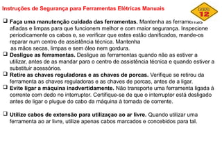 Instruções de Segurança para Ferramentas Elétricas Manuais
 Faça uma manutenção cuidada das ferramentas. Mantenha as ferramentas
afiadas e limpas para que funcionem melhor e com maior segurança. Inspecione
periodicamente os cabos e, se verificar que estes estão danificados, mande-os
reparar num centro de assistência técnica. Mantenha
as mãos secas, limpas e sem óleo nem gordura.
 Desligue as ferramentas. Desligue as ferramentas quando não as estiver a
utilizar, antes de as mandar para o centro de assistência técnica e quando estiver a
substituir acessórios.
 Retire as chaves reguladoras e as chaves de porcas. Verifique se retirou da
ferramenta as chaves reguladoras e as chaves de porcas, antes de a ligar.
 Evite ligar a máquina inadvertidamente. Não transporte uma ferramenta ligada à
corrente com dedo no interruptor. Certifique-se de que o interruptor está desligado
antes de ligar o plugue do cabo da máquina à tomada de corrente.
 Utilize cabos de extensão para utilizaçao ao ar livre. Quando utilizar uma
ferramenta ao ar livre, utilize apenas cabos marcados e concebidos para tal.
 