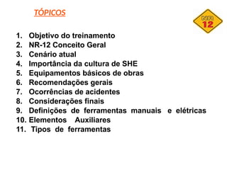 TÓPICOS
1. Objetivo do treinamento
2. NR-12 Conceito Geral
3. Cenário atual
4. Importância da cultura de SHE
5. Equipamentos básicos de obras
6. Recomendações gerais
7. Ocorrências de acidentes
8. Considerações finais
9. Definições de ferramentas manuais e elétricas
10. Elementos Auxiliares
11. Tipos de ferramentas
 
