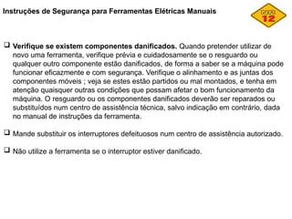 Instruções de Segurança para Ferramentas Elétricas Manuais
 Verifique se existem componentes danificados. Quando pretender utilizar de
novo uma ferramenta, verifique prévia e cuidadosamente se o resguardo ou
qualquer outro componente estão danificados, de forma a saber se a máquina pode
funcionar eficazmente e com segurança. Verifique o alinhamento e as juntas dos
componentes móveis ; veja se estes estão partidos ou mal montados, e tenha em
atenção quaisquer outras condições que possam afetar o bom funcionamento da
máquina. O resguardo ou os componentes danificados deverão ser reparados ou
substituídos num centro de assistência técnica, salvo indicação em contrário, dada
no manual de instruções da ferramenta.
 Mande substituir os interruptores defeituosos num centro de assistência autorizado.
 Não utilize a ferramenta se o interruptor estiver danificado.
 