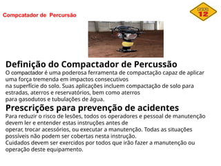 Compcatador de Percursão
Definição do Compactador de Percussão
O compactador é uma poderosa ferramenta de compactação capaz de aplicar
uma força tremenda em impactos consecutivos
na superfície do solo. Suas aplicações incluem compactação de solo para
estradas, aterros e reservatórios, bem como aterros
para gasodutos e tubulações de água.
Prescrições para prevenção de acidentes
Para reduzir o risco de lesões, todos os operadores e pessoal de manutenção
devem ler e entender estas instruções antes de
operar, trocar acessórios, ou executar a manutenção. Todas as situações
possíveis não podem ser cobertas nesta instrução.
Cuidados devem ser exercidos por todos que irão fazer a manutenção ou
operação deste equipamento.
 