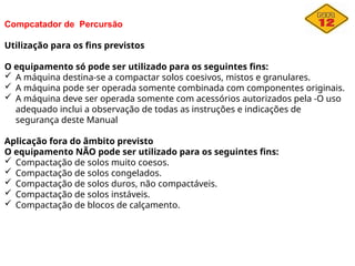 Compcatador de Percursão
Utilização para os fins previstos
O equipamento só pode ser utilizado para os seguintes fins:
 A máquina destina-se a compactar solos coesivos, mistos e granulares.
 A máquina pode ser operada somente combinada com componentes originais.
 A máquina deve ser operada somente com acessórios autorizados pela -O uso
adequado inclui a observação de todas as instruções e indicações de
segurança deste Manual
Aplicação fora do âmbito previsto
O equipamento NÃO pode ser utilizado para os seguintes fins:
 Compactação de solos muito coesos.
 Compactação de solos congelados.
 Compactação de solos duros, não compactáveis.
 Compactação de solos instáveis.
 Compactação de blocos de calçamento.
 