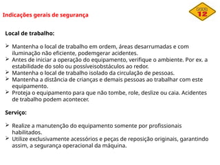 Indicações gerais de segurança
Local de trabalho:
 Mantenha o local de trabalho em ordem, áreas desarrumadas e com
iluminação não eficiente, podemgerar acidentes.
 Antes de iniciar a operação do equipamento, verifique o ambiente. Por ex. a
estabilidade do solo ou possíveisobstáculos ao redor.
 Mantenha o local de trabalho isolado da circulação de pessoas.
 Mantenha a distância de crianças e demais pessoas ao trabalhar com este
equipamento.
 Proteja o equipamento para que não tombe, role, deslize ou caia. Acidentes
de trabalho podem acontecer.
Serviço:
 Realize a manutenção do equipamento somente por profissionais
habilitados.
 Utilize exclusivamente acessórios e peças de reposição originais, garantindo
assim, a segurança operacional da máquina.
 