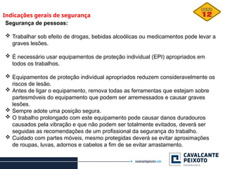Indicações gerais de segurança
Segurança de pessoas:
 Trabalhar sob efeito de drogas, bebidas alcoólicas ou medicamentos pode levar a
graves lesões.
 É necessário usar equipamentos de proteção individual (EPI) apropriados em
todos os trabalhos.
 Equipamentos de proteção individual apropriados reduzem consideravelmente os
riscos de lesão.
 Antes de ligar o equipamento, remova todas as ferramentas que estejam sobre
partesmóveis do equipamento que podem ser arremessados e causar graves
lesões.
 Sempre adote uma posição segura.
 O trabalho prolongado com este equipamento pode causar danos duradouros
causados pela vibração e que não podem ser totalmente evitados, deverá ser
seguidas as recomendações de um profissional da segurança do trabalho.
 Cuidado com partes móveis, mesmo protegidas deverá se evitar aproximações
de roupas, luvas, adornos e cabelos a fim de se evitar arrastamento.
 