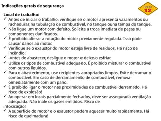 Indicações gerais de segurança
Local de trabalho:
 Antes de iniciar o trabalho, verifique se o motor apresenta vazamentos ou
rachaduras na tubulação de combustível, no tanque ouna tampa do tanque.
 Não ligue um motor com defeito. Solicite a troca imediata de peças ou
componentes danificados.
 É proibido alterar a rotação do motor previamente regulada. Isso pode
causar danos ao motor.
 Verifique se o exaustor do motor esteja livre de resíduos. Há risco de
incêndio!
 -Antes de abastecer, desligue o motor e deixe-o esfriar.
 Utilize os tipos de combustível adequado. É proibido misturar o combustível
com outros líquidos.
 Para o abastecimento, use recipientes apropriados limpos. Evite derramar o
combustível. Em caso de derramamento de combustível, remova-
oimediatamente com um pano.
 É proibido ligar o motor nas proximidades de combustível derramado. Há
risco de explosão!
 Ao operar em locais parcialmente fechados, deve ser assegurada ventilação
adequada. Não inale os gases emitidos. Risco de
intoxicação!
 A superfície do motor e o exaustor podem aquecer muito rapidamente. Há
risco de queimadura!
 