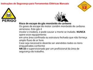 Instruções de Segurança para Ferramentas Elétricas Manuais
Risco de escape do gás monóxido de carbono
Os gases de escape do motor contêm monóxido de carbono
venenoso. Este gás é
incolor e inodoro, e pode causar a morte se inalado. NUNCA
opere esse equipamento
em uma área confinada ou estrutura fechada que não forneça
amplo fluxo de ar livre.
Caso seja necessário deverão ser atendidos todos os itens
enquadrados conforme
NR-33 e supervisionado por um profissional da área de
segurança do trabalho.
 