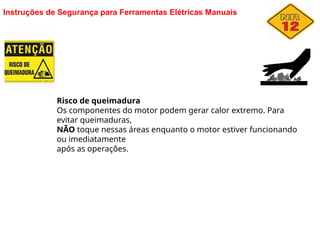 Instruções de Segurança para Ferramentas Elétricas Manuais
Risco de queimadura
Os componentes do motor podem gerar calor extremo. Para
evitar queimaduras,
NÃO toque nessas áreas enquanto o motor estiver funcionando
ou imediatamente
após as operações.
 