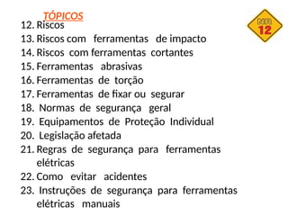 TÓPICOS
12. Riscos
13. Riscos com ferramentas de impacto
14. Riscos com ferramentas cortantes
15. Ferramentas abrasivas
16. Ferramentas de torção
17. Ferramentas de fixar ou segurar
18. Normas de segurança geral
19. Equipamentos de Proteção Individual
20. Legislação afetada
21. Regras de segurança para ferramentas
elétricas
22. Como evitar acidentes
23. Instruções de segurança para ferramentas
elétricas manuais
 