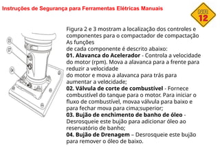 Instruções de Segurança para Ferramentas Elétricas Manuais
Figura 2 e 3 mostram a localização dos controles e
componentes para o compactador de compactação
As funções
de cada componente é descrito abaixo:
01. Alavanca do Acelerador - Controla a velocidade
do motor (rpm). Mova a alavanca para a frente para
reduzir a velocidade
do motor e mova a alavanca para trás para
aumentar a velocidade;
02. Válvula de corte de combustível - Fornece
combustível do tanque para o motor. Para iniciar o
fluxo de combustível, movaa válvula para baixo e
para fechar mova para cima;superior;
03. Bujão de enchimento de banho de óleo -
Desrosqueie este bujão para adicionar óleo ao
reservatório de banho;
04. Bujão de Drenagem – Desrosqueie este bujão
para remover o óleo de baixo.
 
