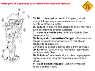 Instruções de Segurança para Ferramentas Elétricas Manuais
05. Filtro de ar primário – Pré limpeza (primeiro
estágio). Impede que sujeiras maiores e outros
detritos entrem no motor;
06. Sapata - Polímero com chapa de aço temperado
para absorção de choque superior;
07. Visor de nível de óleo - Indica o nível de óleo
no reservatório;
08. Tanque de combustível/Tampa* - Remova esta
tampa para adicionar gasolina sem chumbo ao
tanque de combustível.
Certifique-se de que a tampa esteja bem apertada;
09. Sanfona - Componente flexível do reservatório
para banho de óleo;
10. Guidão - Conjunto da alça e rolete de pega para
operar o compactador firmemente em ambos os
lados;
11. Placa de identificação - Exibe informações
sobre o compactador.
 